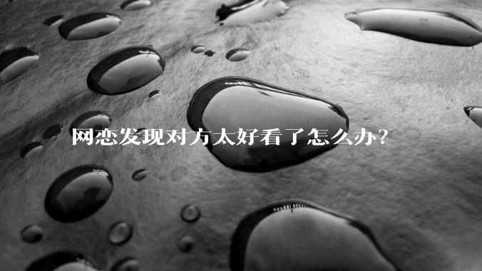 网恋发现对方太好看了怎么办？