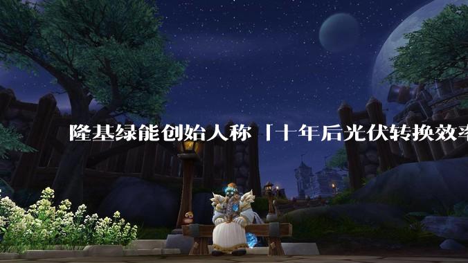 隆基绿能创始人称「十年后光伏转换效率有望达到 35%」，这个数字说明了什么？中国光伏行业发展现状如何？